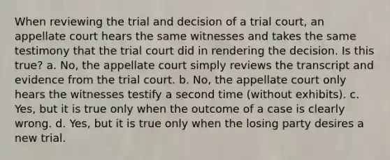 When reviewing the trial and decision of a trial court, an appellate court hears the same witnesses and takes the same testimony that the trial court did in rendering the decision. Is this true? a. No, the appellate court simply reviews the transcript and evidence from the trial court. b. No, the appellate court only hears the witnesses testify a second time (without exhibits). c. Yes, but it is true only when the outcome of a case is clearly wrong. d. Yes, but it is true only when the losing party desires a new trial.