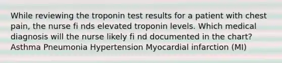 While reviewing the troponin test results for a patient with chest pain, the nurse fi nds elevated troponin levels. Which medical diagnosis will the nurse likely fi nd documented in the chart? Asthma Pneumonia Hypertension Myocardial infarction (MI)