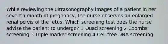 While reviewing the ultrasonography images of a patient in her seventh month of pregnancy, the nurse observes an enlarged renal pelvis of the fetus. Which screening test does the nurse advise the patient to undergo? 1 Quad screening 2 Coombs' screening 3 Triple marker screening 4 Cell-free DNA screening