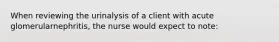 When reviewing the urinalysis of a client with acute glomerularnephritis, the nurse would expect to note: