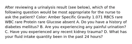 After reviewing a urinalysis result (see below), which of the following question would be most appropriate for the nurse to ask the patient? Color: Amber Specific Gravity 1.071 RBCS rare WBC rare Protein rare Glucose absent A. Do you have a history of diabetes mellitus? B. Are you experiencing any painful urination? C. Have you experienced any recent kidney trauma? D. What has your fluid intake quantity been in the past 24 hours?