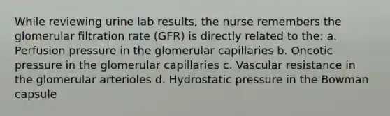 While reviewing urine lab results, the nurse remembers the glomerular filtration rate (GFR) is directly related to the: a. Perfusion pressure in the glomerular capillaries b. Oncotic pressure in the glomerular capillaries c. Vascular resistance in the glomerular arterioles d. Hydrostatic pressure in the Bowman capsule