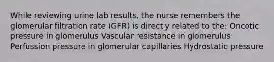 While reviewing urine lab results, the nurse remembers the glomerular filtration rate (GFR) is directly related to the: Oncotic pressure in glomerulus Vascular resistance in glomerulus Perfussion pressure in glomerular capillaries Hydrostatic pressure