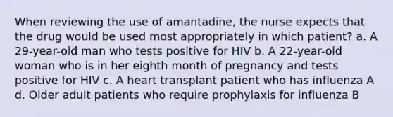 When reviewing the use of amantadine, the nurse expects that the drug would be used most appropriately in which patient? a. A 29-year-old man who tests positive for HIV b. A 22-year-old woman who is in her eighth month of pregnancy and tests positive for HIV c. A heart transplant patient who has influenza A d. Older adult patients who require prophylaxis for influenza B