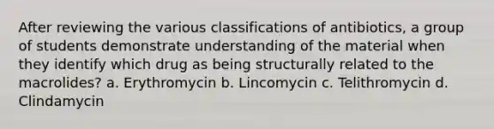 After reviewing the various classifications of antibiotics, a group of students demonstrate understanding of the material when they identify which drug as being structurally related to the macrolides? a. Erythromycin b. Lincomycin c. Telithromycin d. Clindamycin