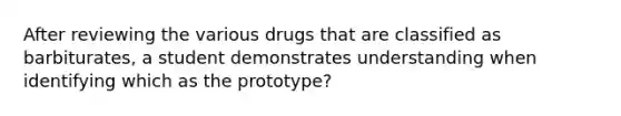 After reviewing the various drugs that are classified as barbiturates, a student demonstrates understanding when identifying which as the prototype?