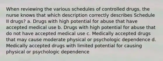 When reviewing the various schedules of controlled drugs, the nurse knows that which description correctly describes Schedule II drugs? a. Drugs with high potential for abuse that have accepted medical use b. Drugs with high potential for abuse that do not have accepted medical use c. Medically accepted drugs that may cause moderate physical or psychologic dependence d. Medically accepted drugs with limited potential for causing physical or psychologic dependence