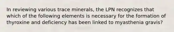 In reviewing various trace minerals, the LPN recognizes that which of the following elements is necessary for the formation of thyroxine and deficiency has been linked to myasthenia gravis?