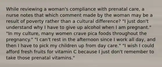 While reviewing a woman's compliance with prenatal care, a nurse notes that which comment made by the woman may be a result of poverty rather than a cultural difference? "I just don't understand why I have to give up alcohol when I am pregnant." "In my culture, many women crave pica foods throughout the pregnancy." "I can't rest in the afternoon since I work all day, and then I have to pick my children up from day care." "I wish I could afford fresh fruits for vitamin C because I just don't remember to take those prenatal vitamins."