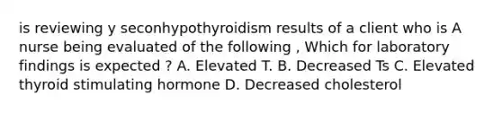 is reviewing y seconhypothyroidism results of a client who is A nurse being evaluated of the following , Which for laboratory findings is expected ? A. Elevated T. B. Decreased Ts C. Elevated thyroid stimulating hormone D. Decreased cholesterol