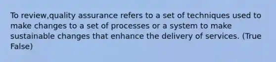 To review,quality assurance refers to a set of techniques used to make changes to a set of processes or a system to make sustainable changes that enhance the delivery of services. (True False)