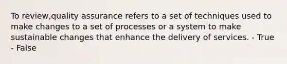 To review,quality assurance refers to a set of techniques used to make changes to a set of processes or a system to make sustainable changes that enhance the delivery of services. - True - False