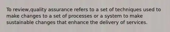 To review,quality assurance refers to a set of techniques used to make changes to a set of processes or a system to make sustainable changes that enhance the delivery of services.