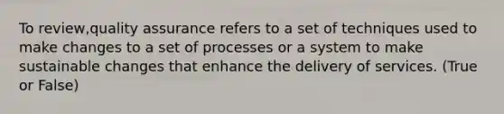 To review,quality assurance refers to a set of techniques used to make changes to a set of processes or a system to make sustainable changes that enhance the delivery of services. (True or False)