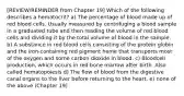 [REVIEW/REMINDER from Chapter 19] Which of the following describes a hematocrit? a) The percentage of blood made up of red blood cells. Usually measured by centrifuging a blood sample in a graduated tube and then reading the volume of red blood cells and dividing it by the total volume of blood in the sample. b) A substance in red blood cells consisting of the protein globin and the iron-containing red pigment heme that transports most of the oxygen and some carbon dioxide in blood. c) Bloodcell production, which occurs in red bone marrow after birth. Also called hematopoiesis d) The flow of blood from the digestive canal organs to the liver before returning to the heart. e) none of the above (Chapter 19)