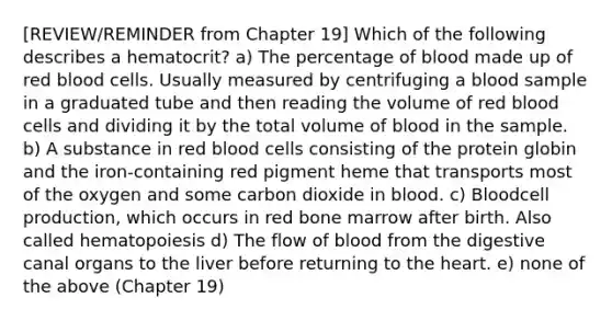 [REVIEW/REMINDER from Chapter 19] Which of the following describes a hematocrit? a) The percentage of blood made up of red blood cells. Usually measured by centrifuging a blood sample in a graduated tube and then reading the volume of red blood cells and dividing it by the total volume of blood in the sample. b) A substance in red blood cells consisting of the protein globin and the iron-containing red pigment heme that transports most of the oxygen and some carbon dioxide in blood. c) Bloodcell production, which occurs in red bone marrow after birth. Also called hematopoiesis d) The flow of blood from the digestive canal organs to the liver before returning to <a href='https://www.questionai.com/knowledge/kya8ocqc6o-the-heart' class='anchor-knowledge'>the heart</a>. e) none of the above (Chapter 19)