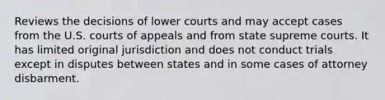 Reviews the decisions of lower courts and may accept cases from the U.S. courts of appeals and from state supreme courts. It has limited original jurisdiction and does not conduct trials except in disputes between states and in some cases of attorney disbarment.