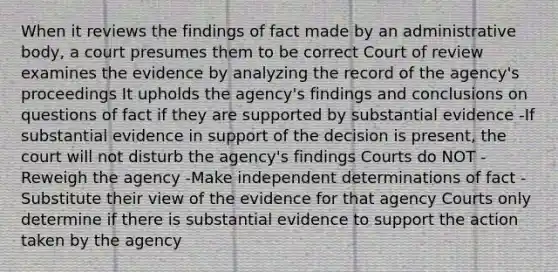 When it reviews the findings of fact made by an administrative body, a court presumes them to be correct Court of review examines the evidence by analyzing the record of the agency's proceedings It upholds the agency's findings and conclusions on questions of fact if they are supported by substantial evidence -If substantial evidence in support of the decision is present, the court will not disturb the agency's findings Courts do NOT -Reweigh the agency -Make independent determinations of fact -Substitute their view of the evidence for that agency Courts only determine if there is substantial evidence to support the action taken by the agency