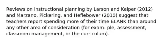 Reviews on instructional planning by Larson and Keiper (2012) and Marzano, Pickering, and Heflebower (2010) suggest that teachers report spending more of their time BLANK than around any other area of consideration (for exam- ple, assessment, classroom management, or the curriculum).