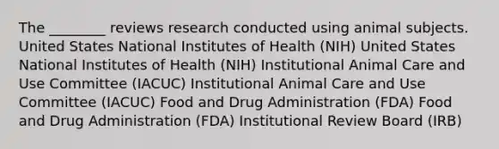 The ________ reviews research conducted using animal subjects. United States National Institutes of Health (NIH) United States National Institutes of Health (NIH) Institutional Animal Care and Use Committee (IACUC) Institutional Animal Care and Use Committee (IACUC) Food and Drug Administration (FDA) Food and Drug Administration (FDA) Institutional Review Board (IRB)