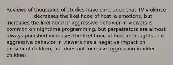 Reviews of thousands of studies have concluded that TV violence __________ .decreases the likelihood of hostile emotions, but increases the likelihood of aggressive behavior in viewers is common on nighttime programming, but perpetrators are almost always punished increases the likelihood of hostile thoughts and aggressive behavior in viewers has a negative impact on preschool children, but does not increase aggression in older children