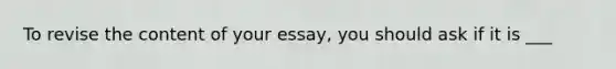 To revise the content of your essay, you should ask if it is ___