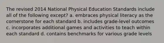 The revised 2014 National Physical Education Standards include all of the following except? a. embraces physical literacy as the cornerstone for each standard b. includes grade-level outcomes c. incorporates additional games and activities to teach within each standard d. contains benchmarks for various grade levels