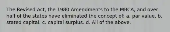 The Revised Act, the 1980 Amendments to the MBCA, and over half of the states have eliminated the concept of: a. par value. b. stated capital. c. capital surplus. d. All of the above.