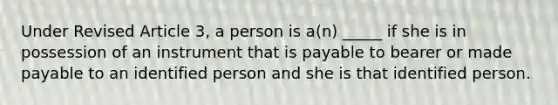 Under Revised Article 3, a person is a(n) _____ if she is in possession of an instrument that is payable to bearer or made payable to an identified person and she is that identified person.