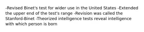 -Revised Binet's test for wider use in the United States -Extended the upper end of the test's range -Revision was called the Stanford-Binet -Theorized <a href='https://www.questionai.com/knowledge/kbdP4YrASs-intelligence-tests' class='anchor-knowledge'>intelligence tests</a> reveal intelligence with which person is born