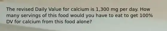 The revised Daily Value for calcium is 1,300 mg per day. How many servings of this food would you have to eat to get 100% DV for calcium from this food alone?