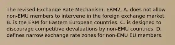 The revised Exchange Rate​ Mechanism: ERM2, A. does not allow​ non-EMU members to intervene in the foreign exchange market. B. is the ERM for Eastern European countries. C. is designed to discourage competitive devaluations by​ non-EMU countries. D. defines narrow exchange rate zones for​ non-EMU EU members.