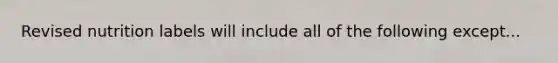 Revised nutrition labels will include all of the following except...