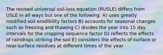 The revised universal soil-loss equation (RUSLE) differs from USLE in all ways but one of the following: A) uses greatly modified soil erodibility factors B) accounts for seasonal changes such as freezing and thawing C) divides the year into 15 day intervals for the cropping sequence factor D) reflects the effects of raindrops striking the soil E) considers the effects of surface or near-surface residues at different times of the year