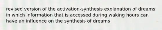 revised version of the activation-synthesis explanation of dreams in which information that is accessed during waking hours can have an influence on the synthesis of dreams