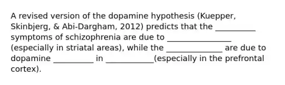 A revised version of the dopamine hypothesis (Kuepper, Skinbjerg, & Abi-Dargham, 2012) predicts that the __________ symptoms of schizophrenia are due to ________________ (especially in striatal areas), while the ______________ are due to dopamine __________ in ____________(especially in the prefrontal cortex).