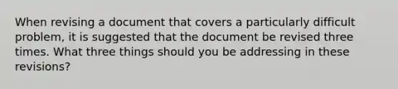 When revising a document that covers a particularly difficult problem, it is suggested that the document be revised three times. What three things should you be addressing in these revisions?