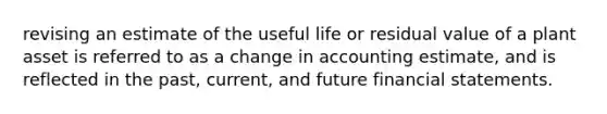 revising an estimate of the useful life or residual value of a plant asset is referred to as a change in accounting estimate, and is reflected in the past, current, and future financial statements.