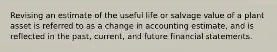 Revising an estimate of the useful life or salvage value of a plant asset is referred to as a change in accounting estimate, and is reflected in the past, current, and future financial statements.