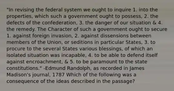 "In revising the federal system we ought to inquire 1. into the properties, which such a government ought to possess, 2. the defects of the confederation, 3. the danger of our situation & 4. the remedy. The Character of such a government ought to secure 1. against foreign invasion, 2. against dissensions between members of the Union, or seditions in particular States, 3. to procure to the several States various blessings, of which an isolated situation was incapable, 4. to be able to defend itself against encroachment, & 5. to be paramount to the state constitutions." -Edmund Randolph, as recorded in James Madison's journal, 1787 Which of the following was a consequence of the ideas described in the passage?