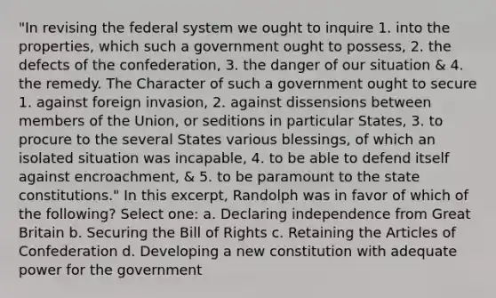 "In revising the federal system we ought to inquire 1. into the properties, which such a government ought to possess, 2. the defects of the confederation, 3. the danger of our situation & 4. the remedy. The Character of such a government ought to secure 1. against foreign invasion, 2. against dissensions between members of the Union, or seditions in particular States, 3. to procure to the several States various blessings, of which an isolated situation was incapable, 4. to be able to defend itself against encroachment, & 5. to be paramount to the state constitutions." In this excerpt, Randolph was in favor of which of the following? Select one: a. Declaring independence from Great Britain b. Securing the Bill of Rights c. Retaining the Articles of Confederation d. Developing a new constitution with adequate power for the government