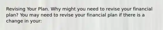 Revising Your Plan. Why might you need to revise your financial​ plan? You may need to revise your financial plan if there is a change in​ your: