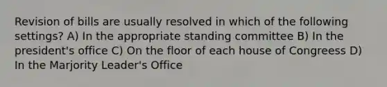 Revision of bills are usually resolved in which of the following settings? A) In the appropriate standing committee B) In the president's office C) On the floor of each house of Congreess D) In the Marjority Leader's Office