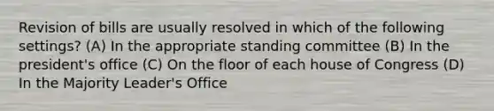 Revision of bills are usually resolved in which of the following settings? (A) In the appropriate standing committee (B) In the president's office (C) On the floor of each house of Congress (D) In the Majority Leader's Office