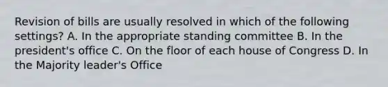 Revision of bills are usually resolved in which of the following settings? A. In the appropriate standing committee B. In the president's office C. On the floor of each house of Congress D. In the Majority leader's Office