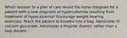 Which revision to a plan of care would the nurse integrate for a patient with a new diagnosis of hypercalcemia resulting from treatment of hypocalcemia? Encourage weight-bearing exercises. Teach the patient to breathe into a bag. Administer IV calcium gluconate. Administer a thiazide diuretic rather than a loop diuretic.