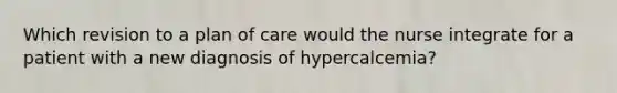 Which revision to a plan of care would the nurse integrate for a patient with a new diagnosis of hypercalcemia?