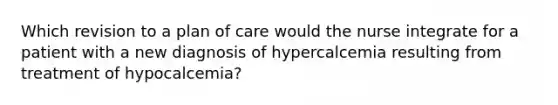 Which revision to a plan of care would the nurse integrate for a patient with a new diagnosis of hypercalcemia resulting from treatment of hypocalcemia?