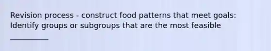 Revision process - construct food patterns that meet goals: Identify groups or subgroups that are the most feasible __________