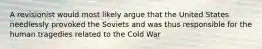 A revisionist would most likely argue that the United States needlessly provoked the Soviets and was thus responsible for the human tragedies related to the Cold War